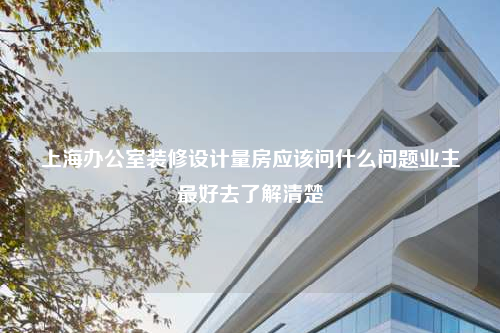 上海辦公室裝修設(shè)計(jì)量房應(yīng)該問什么問題業(yè)主最好去了解清楚