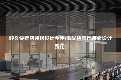 順義快餐店裝修設計費用(順義快餐廳裝修設計費用)