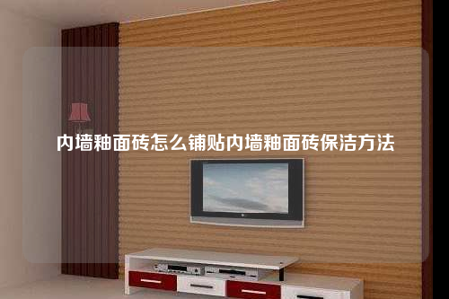 內(nèi)墻釉面磚怎么鋪貼內(nèi)墻釉面磚保潔方法