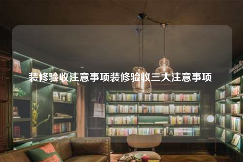 裝修驗收注意事項裝修驗收三大注意事項