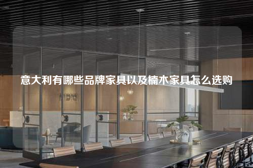 意大利有哪些品牌家具以及楠木家具怎么選購