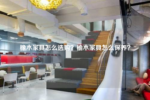 橡木家具怎么選購?榆木家具怎么保養?