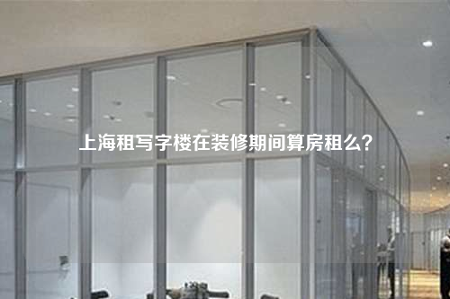上海租寫字樓在裝修期間算房租么?
