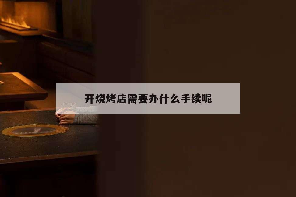 開燒烤店需要辦什么手續呢,開燒烤店需要什么手續和證件